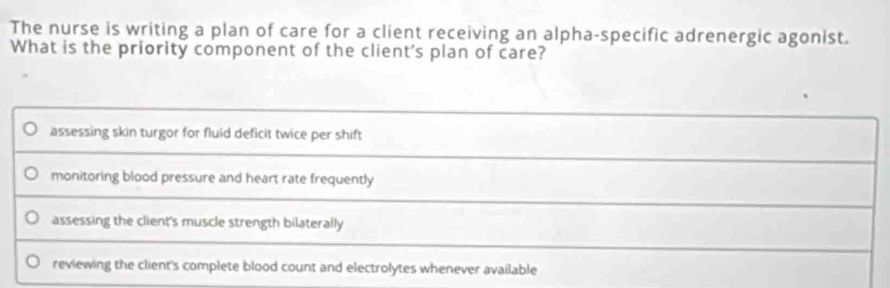 The nurse is writing a plan of care for a client receiving an alpha-specific adrenergic agonist.
What is the priority component of the client's plan of care?
assessing skin turgor for fluid deficit twice per shift
monitoring blood pressure and heart rate frequently
assessing the client's muscle strength bilaterally
reviewing the client's complete blood count and electrolytes whenever available