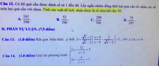 Có 60 quả cầu được đánh số từ 1 đến 60. Lấy ngẫu nhiên đồng thời hai quả cầu rồi nhân các số
trên hai quả cầu với nhau. Tinh xác suất để tích nhận được là số chia hết cho 10.
A.  161/590 . B.  53/590 . C.  209/590  D.  78/295 . 
II. PHÀN Tự LUẠN. (7,5 điểm)
Câu 13. (1,0 điễm) Rút gọn biểu thức A biết A= (sqrt(x)+2)/sqrt(x)-2 ( (x+4)/x-4 - 2/sqrt(x)-2 )-1 , với x≥ 0,x!= 4
Câu 14. (1,0 điểm) Giải hệ phương trình beginarrayl 2x+ 12/y+2 =5 3x- 4/y+2 =2endarray.