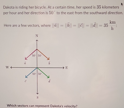 Dakota is riding her bicycle. At a certain time, her speed is 35 kilometers
per hour and her direction is 50° to the east from the southward direction.
Here are a few vectors, where ||vector a||=||vector b||=||vector c||=||vector d||=35 km/h :
Which vectors can represent Dakota's velocity?