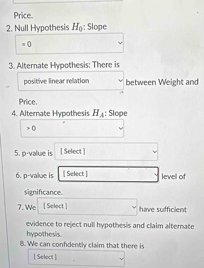 Price. 
2. Null Hypothesis H_0 : Slope .
=0
3. Alternate Hypothesis: There is 
positive linear relation between Weight and 
Price. 
4. Alternate Hypothesis Hд: Slope
0
5. p -value is [ Select ] 
6. p -value is [ Select ] 
level of 
signifcance. 
7. We [ Select ] have sufficient 
evidence to reject null hypothesis and claim alternate 
hypothesis. 
8. We can confdently claim that there is 
[ Select ]