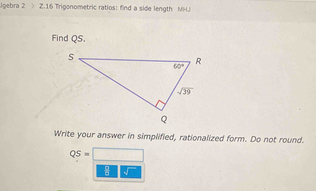 Igebra 2 Z.16 Trigonometric ratios: find a side length MHJ
Find QS.
Write your answer in simplified, rationalized form. Do not round.
QS= □
 □ /□   sqrt()