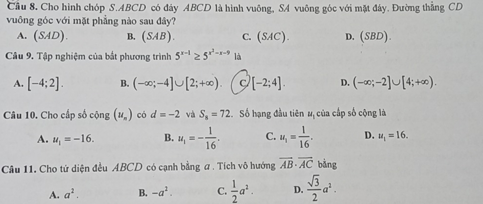 Cho hình chóp S. ABCD có đáy ABCD là hình vuông, SA vuông góc với mặt đáy. Đường thắng CD
vuông góc với mặt phẳng nào sau đây?
A. (SA D). B. (SAB). C. (SAC). D. (SBD). 
Câu 9. Tập nghiệm của bất phương trình 5^(x-1)≥ 5^(x^2)-x-9 là
A. [-4;2]. (-∈fty ;-4]∪ [2;+∈fty ). C [-2;4]. (-∈fty ;-2]∪ [4;+∈fty ). 
B.
D.
Câu 10. Cho cấp số cộng (u_n) có d=-2 và S_8=72 Số hạng đầu tiên u_1 của cấp số cộng là
A. u_1=-16. B. u_1=- 1/16 . C. u_1= 1/16 . D. u_1=16. 
Câu 11. Cho tứ diện đều ABCD có cạnh bằng a . Tích vô hướng vector AB· vector AC bằng
A. a^2. B. -a^2. C.  1/2 a^2. D.  sqrt(3)/2 a^2.