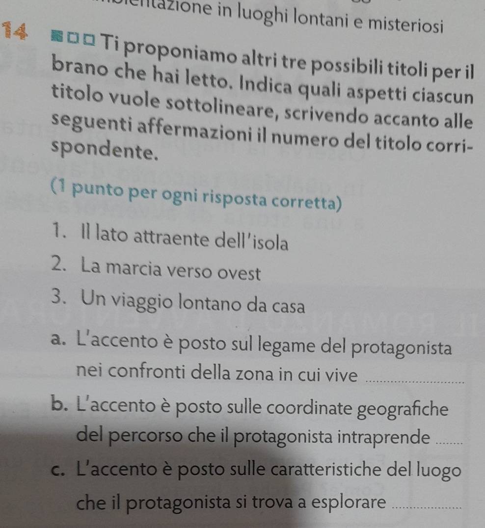 cntazione in Iuoghi Iontani e misteriosi 
14 # □ □ Ti proponiamo altri tre possibili titoli per il 
brano che hai letto. Indica quali aspetti ciascun 
titolo vuole sottolineare, scrivendo accanto alle 
seguenti affermazioni il numero del titolo corri- 
spondente. 
(1 punto per ogni risposta corretta) 
1. Il lato attraente dell'isola 
2. La marcia verso ovest 
3. Un viaggio lontano da casa 
a. L'accento è posto sul legame del protagonista 
nei confronti della zona in cui vive_ 
b. L'accento è posto sulle coordinate geografiche 
del percorso che il protagonista intraprende_ 
c. L'accento è posto sulle caratteristiche del luogo 
che il protagonista si trova a esplorare_