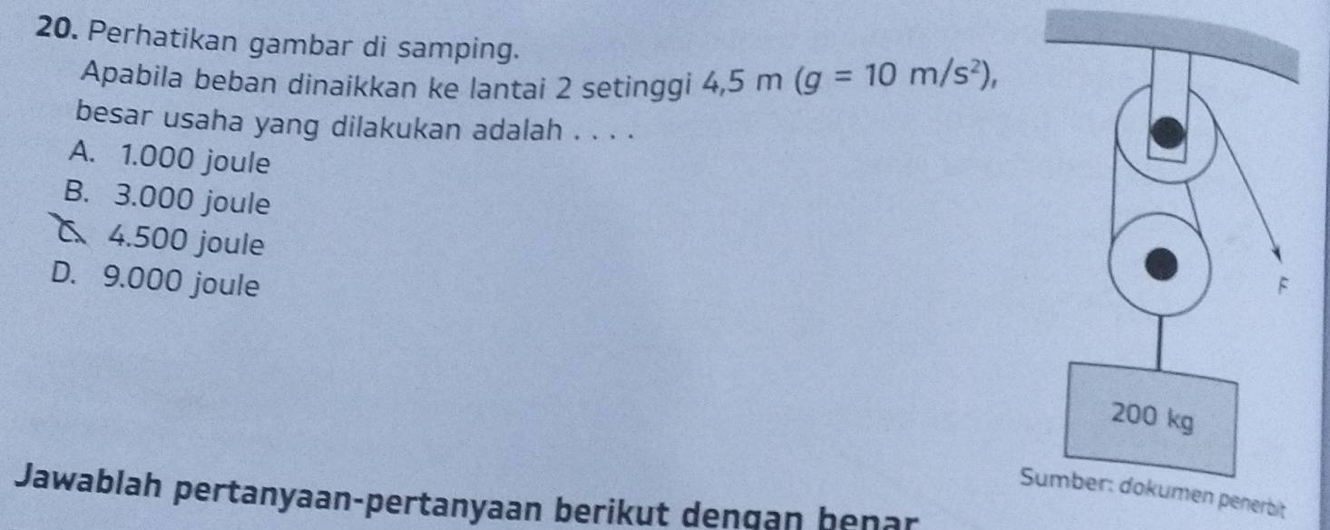 Perhatikan gambar di samping.
Apabila beban dinaikkan ke lantai 2 setinggi 4,5m(g=10m/s^2), 
besar usaha yang dilakukan adalah . . . .
A. 1.000 joule
B. 3.000 joule
C 4.500 joule
D. 9.000 joule
nerbit
Jawablah pertanyaan-pertanyaan berikut dengan benar