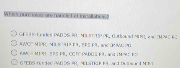 Which purchases are handled at installations?
GFEBS-funded PADDS PR, MILSTRIP PR, Outbound MIPR, and IMPAC PO
AWCF MIPR, MILSTRIP PR, SPS PR, and IMPAC PO
AWCF MIPR, SPS PR, COFF PADDS PR, and IMPAC PO
GFEBS-funded PADDS PR, MILSTRIP PR, and Outbound MIPR