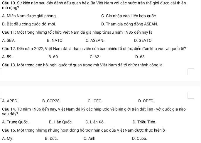 Sự kiện nào sau đây đánh dấu quan hệ giữa Việt Nam với các nước trên thế giới được cải thiện,
mở rộng?
A. Miền Nam được giải phóng. C. Gia nhập vào Liên hợp quốc.
B. Bắt đầu công cuộc đổi mới. D. Tham gia cộng đồng ASEAN.
Câu 11: Một trong những tổ chức Việt Nam đã gia nhập từ sau năm 1986 đến nay là
A. SEV. B. NATO. C. ASEAN. D. SEATO.
Câu 12. Đến năm 2022, Việt Nam đã là thành viên của bao nhiêu tổ chức, diễn đàn khu vực và quốc tế?
A. 59. B. 60. C. 62. D. 63.
Câu 13. Một trong các hội nghị quốc tế quan trọng mà Việt Nam đã tổ chức thành công là
A. APEC. B. COP28. C. ICEC. D. OPEC.
Câu 14. Từ năm 1986 đến nay, Việt Nam đã ký các hiệp ước về biên giới trên đất liền - với quốc gia nào
sau đây?
A. Trung Quốc. B. Hàn Quốc. C. Liên Xô. D. Triều Tiên.
Câu 15. Một trong những những hoạt động hỗ trợ nhân đạo của Việt Nam được thực hiện ở
A. Mỹ. B. Đức. C. Anh. D. Cuba.