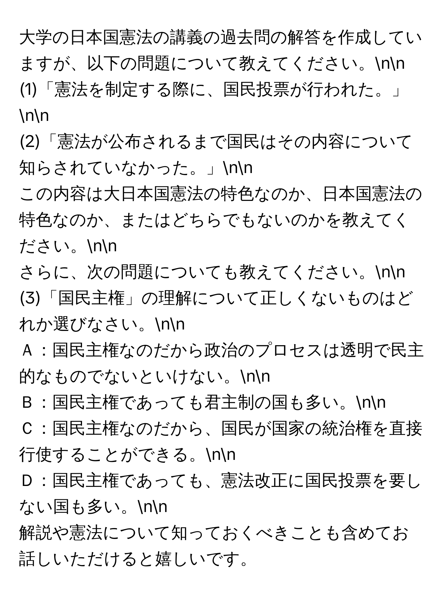 大学の日本国憲法の講義の過去問の解答を作成していますが、以下の問題について教えてください。nn
(1)「憲法を制定する際に、国民投票が行われた。」nn
(2)「憲法が公布されるまで国民はその内容について知らされていなかった。」nn
この内容は大日本国憲法の特色なのか、日本国憲法の特色なのか、またはどちらでもないのかを教えてください。nn
さらに、次の問題についても教えてください。nn
(3)「国民主権」の理解について正しくないものはどれか選びなさい。nn
Ａ：国民主権なのだから政治のプロセスは透明で民主的なものでないといけない。nn
Ｂ：国民主権であっても君主制の国も多い。nn
Ｃ：国民主権なのだから、国民が国家の統治権を直接行使することができる。nn
Ｄ：国民主権であっても、憲法改正に国民投票を要しない国も多い。nn
解説や憲法について知っておくべきことも含めてお話しいただけると嬉しいです。