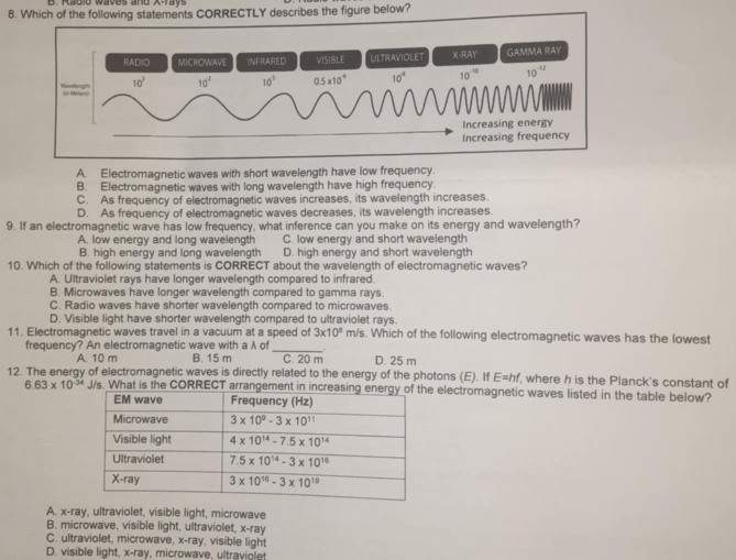 Which of the following statements CORRECTLY describes the figure below?
RADIO MICROWAVE INFRARED VISIBLE ULTRAVIOLET X-RAY GAMMA RAY
10^3 10^2 10^5 0.5* 10^(-4) 10^4 10^(-10) 10^(-12)
Wivelengih (os Mersan)
Increasing energy
Increasing frequency
A. Electromagnetic waves with short wavelength have low frequency.
B. Electromagnetic waves with long wavelength have high frequency.
C. As frequency of electromagnetic waves increases, its wavelength increases.
D. As frequency of electromagnetic waves decreases, its wavelength increases
9. If an electromagnetic wave has low frequency, what inference can you make on its energy and wavelength?
A. low energy and long wavelength C. low energy and short wavelength
B. high energy and long wavelength D. high energy and short wavelength
10. Which of the following statements is CORRECT about the wavelength of electromagnetic waves?
A. Ultraviolet rays have longer wavelength compared to infrared.
B. Microwaves have longer wavelength compared to gamma rays.
C. Radio waves have shorter wavelength compared to microwaves.
D. Visible light have shorter wavelength compared to ultraviolet rays.
11. Electromagnetic waves travel in a vacuum at a speed of 3* 10^8 m/s. Which of the following electromagnetic waves has the lowest
frequency? An electromagnetic wave with aλ of_ _ D. 25 m
A. 10 m B. 15 m C. 20 m
12. The energy of electromagnetic waves is directly related to the energy of the photons (E). If E=hf, where h is the Planck's constant of
6.63* 10^(-34) J/s. What is the CORRECT arrangeme electromagnetic waves listed in the table below?
A. x-ray, ultraviolet, visible light, microwave
B. microwave, visible light, ultraviolet, x-ray
C. ultraviolet, microwave, x-ray, visible light
D. visible light, x-ray, microwave, ultraviolet