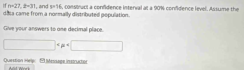 If n=27, overline x=31 , and s=16 , construct a confidence interval at a 90% confidence level. Assume the 
data came from a normally distributed population. 
Give your answers to one decimal place.
□
Question Help: - Message instructor 
Add Work