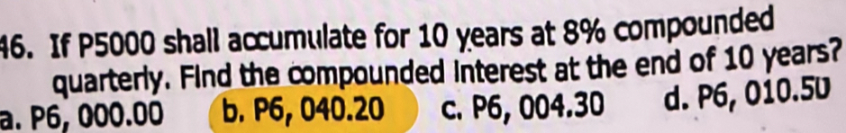 If P5000 shall accumulate for 10 years at 8% compounded
quarterly. Find the compounded interest at the end of 10 years?
a. P6, 000.00 b. P6, 040.20 c. P6, 004.30 d. P6, 010.5U