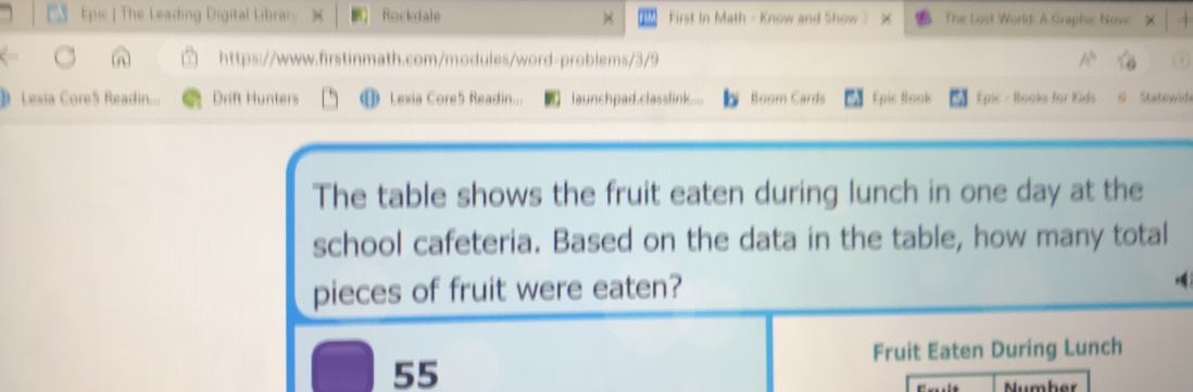 Epic | The Leading Digital Library ) Rockdale First In Math - Know and Show ? The Lost World: A Graphic Nove: × 
https://www.firstinmath.com/modules/word-problems/3/9 A° sqrt(6) 
Lexia Core5 Readin... Drift Hunters D Lexia Core5 Readin... launchpad.classlink.... Boom Cards Epic Book Epic - Books for Kids & Statewid 
The table shows the fruit eaten during lunch in one day at the 
school cafeteria. Based on the data in the table, how many total 
pieces of fruit were eaten? 
Fruit Eaten During Lunch
55