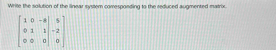 Write the solution of the linear system corresponding to the reduced augmented matrix.
beginbmatrix 1&0&-8 0&1&1&2 0&0&0beginbmatrix 5 -2 0endbmatrix