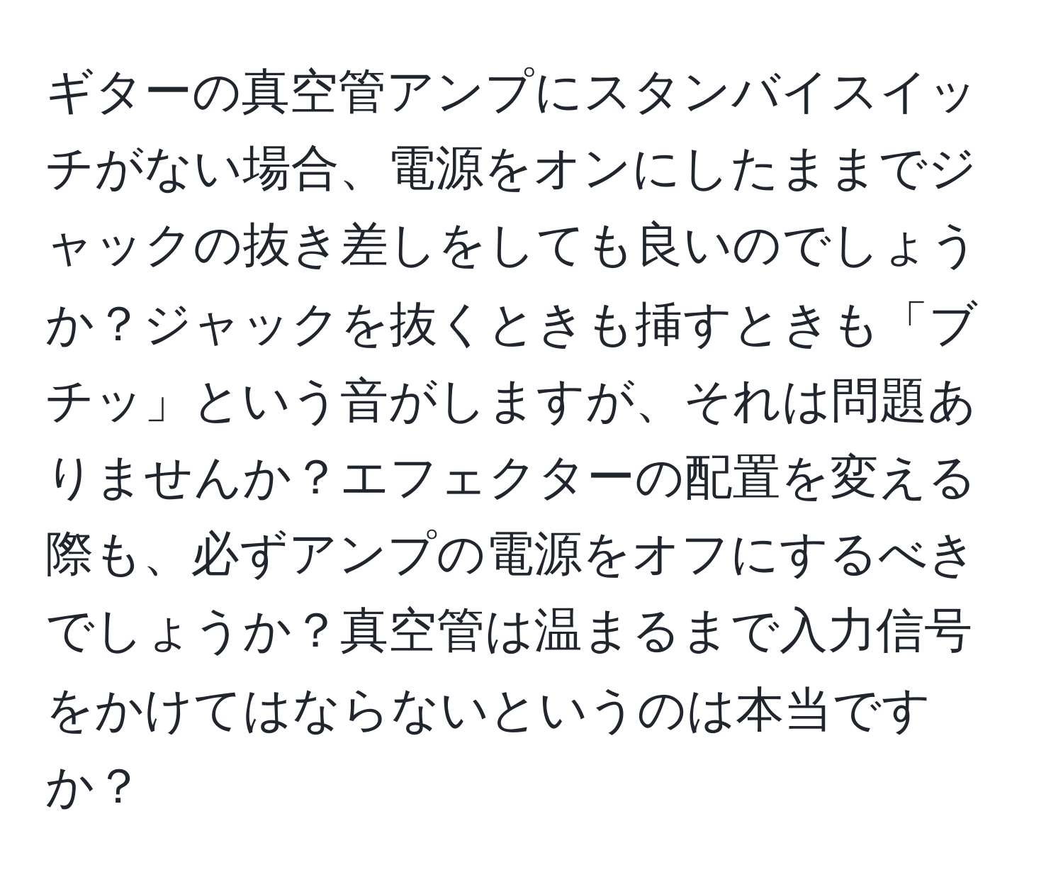 ギターの真空管アンプにスタンバイスイッチがない場合、電源をオンにしたままでジャックの抜き差しをしても良いのでしょうか？ジャックを抜くときも挿すときも「ブチッ」という音がしますが、それは問題ありませんか？エフェクターの配置を変える際も、必ずアンプの電源をオフにするべきでしょうか？真空管は温まるまで入力信号をかけてはならないというのは本当ですか？