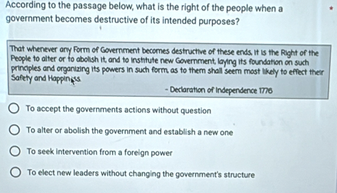 According to the passage below, what is the right of the people when a
government becomes destructive of its intended purposes?
That whenever any Form of Government becomes destructive of these ends, it is the Right of the
People to alter or to abolish it, and to institute new Government, laying its foundation on such
principles and organizing its powers in such form, as to them shall seem most likely to effect their
Safety and Happin ss
- Declaration of Independence 1776
To accept the governments actions without question
To alter or abolish the government and establish a new one
To seek intervention from a foreign power
To elect new leaders without changing the government's structure