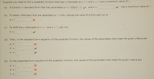 Suppose you need to find a quadratic function that has x-intercepts at x=1 and x=2 and a maximum value of 2
(a) A function in standard form that has parameters a= - - E and k=□ has a maximum value of 2. 
(b) To obtain intercepts that are separated by 2 units, change the value of a from part (a) to
a=□ *
(c) To shift the x-intercepts to x=1 and x=3 , set à to
h=□
(d) Then, in the standard form equation of the quadratic function, the values of the parameters that meet the given criteria are
d=□ *
h=□
k=□ downarrow 
(e) In the expanded form equation of the quadratic function, the values of the parameters that meet the given criteria are
a=□ *
b=□ *
c=□ *