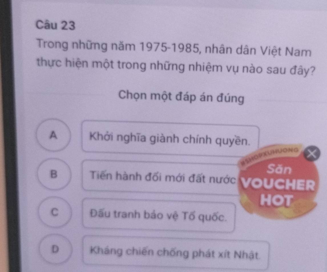 Trong những năm 1975-1985, nhân dân Việt Nam
thực hiện một trong những nhiệm vụ nào sau đây?
Chọn một đáp án đúng
A Khởi nghĩa giành chính quyền.
OPXUHUONG
Săn
B Tiến hành đối mới đất nước VOUCHER
HOT
C Đấu tranh bảo vệ Tổ quốc.
D Kháng chiến chống phát xít Nhật.