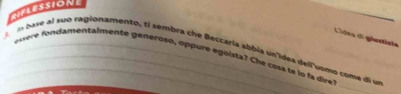 RIFLESSIONE 
_ 
L'ídea di glustízia 
n base al suo ragionamento, ti sembra che Beccaria abbia un'idea dell'uomo come di un 
damentalmente generoso, oppure egoista? Che cosa te lo fa dire 
_