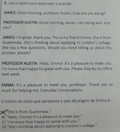 Leia o texto para responder à questão.
JAMES: Good morning, professor Austin, how are you doing?
PROFESSOR AUSTIN: Good morning, James. I am doing well. And
you?
JAMES: I'm great, thank you. This is my friend Emma. She is from
Guatemala. She's thinking about applying to London's college.
She has a few questions. Would you mind telling us about the
process, please?
PROFESSOR AUSTIN: Hello, Emma! It's a pleasure to meet you.
I'm more than happy to speak with you. Please stop by my office
next week.
EMMA: It's a pleasure to meet you, professor. Thank you so
much for helping me. Everyday Conversations.
O trecho do texto que apresenta o país de origem de Emma é:
Y "She is from Guatemala."
B) “Hello, Emma! it’s a pleasure to meet you.”
C) "I'm more than happy to speak with you."
D) "She's thinking about applying to London's college."