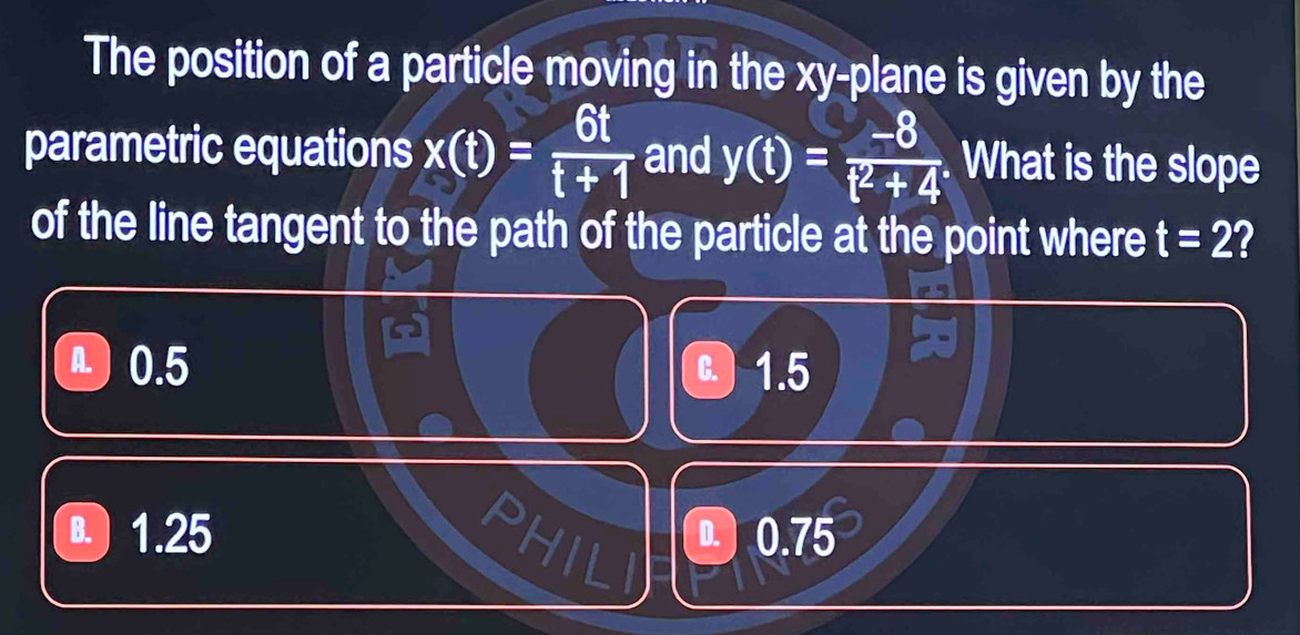 The position of a particle moving in the xy -plane is given by the
parametric equations x(t)= 6t/t+1  and y(t)= (-8)/t^2+4 . What is the slope
of the line tangent to the path of the particle at the point where t=2 I
a) 0.5 C 1.5
B. 1.25 PHIL 0.75