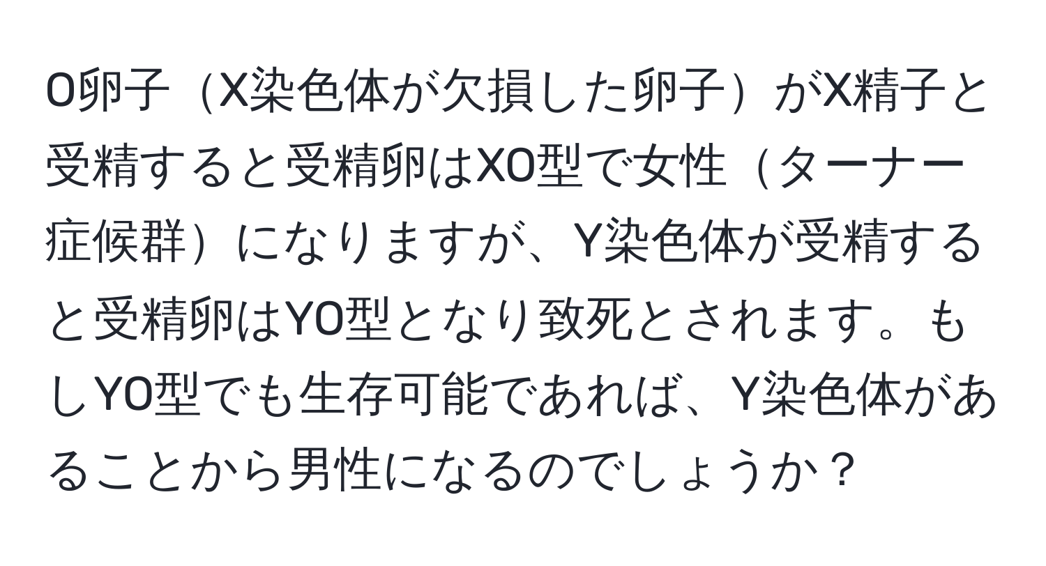 O卵子X染色体が欠損した卵子がX精子と受精すると受精卵はXO型で女性ターナー症候群になりますが、Y染色体が受精すると受精卵はYO型となり致死とされます。もしYO型でも生存可能であれば、Y染色体があることから男性になるのでしょうか？