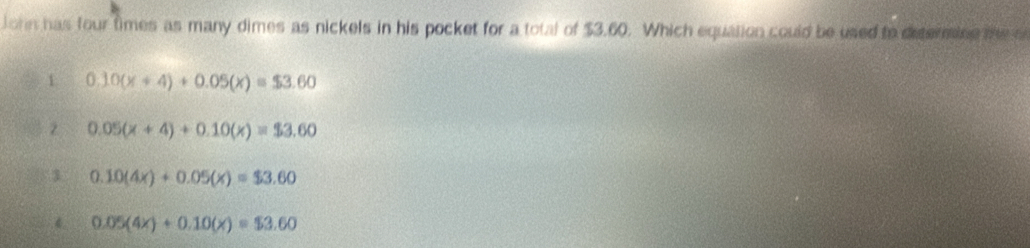 John has four times as many dimes as nickels in his pocket for a total of $3.60. Which equation could be used to determine te o
1 0.10(x+4)+0.05(x)=$3.60
2 0.05(x+4)+0.10(x)=$3.60
1 0.10(4x)+0.05(x)=$3.60
4. 0.05(4x)+0.10(x)=$3.60