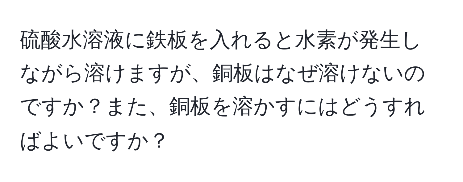 硫酸水溶液に鉄板を入れると水素が発生しながら溶けますが、銅板はなぜ溶けないのですか？また、銅板を溶かすにはどうすればよいですか？