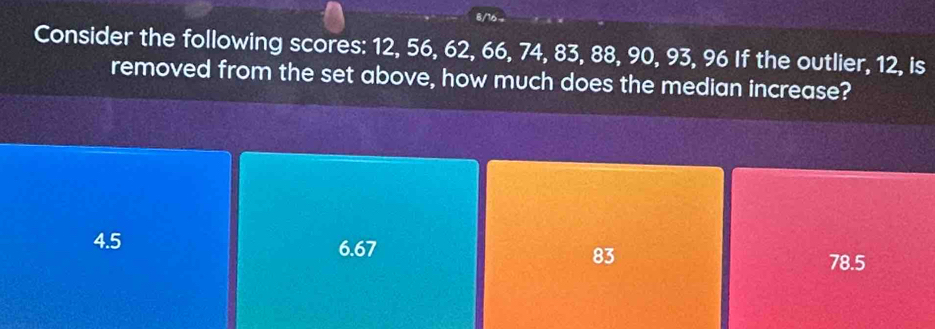 6/16
Consider the following scores: 12, 56, 62, 66, 74, 83, 88, 90, 93, 96 If the outlier, 12, is
removed from the set above, how much does the median increase?
4.5 6.67
83
78.5