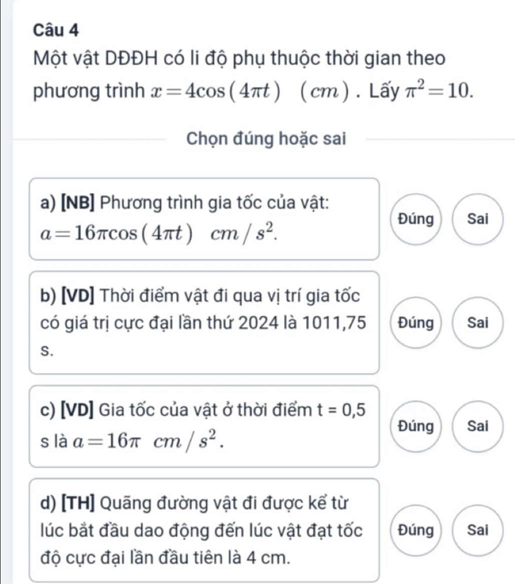 Một vật DĐĐH có li độ phụ thuộc thời gian theo
phương trình x=4cos (4π t)(cm). Lấy π^2=10. 
Chọn đúng hoặc sai
a) [NB] Phương trình gia tốc của vật:
Đúng Sai
a=16π cos (4π t)cm/s^2. 
b) [VD] Thời điểm vật đi qua vị trí gia tốc
có giá trị cực đại lần thứ 2024 là 1011,75 Đúng Sai
S.
c) [VD] Gia tốc của vật ở thời điểm t=0,5
s là a=16π cm/s^2.
Đúng Sai
d) [TH] Quãng đường vật đi được kể từ
lúc bắt đầu dao động đến lúc vật đạt tốc Đúng Sai
độ cực đại lần đầu tiên là 4 cm.