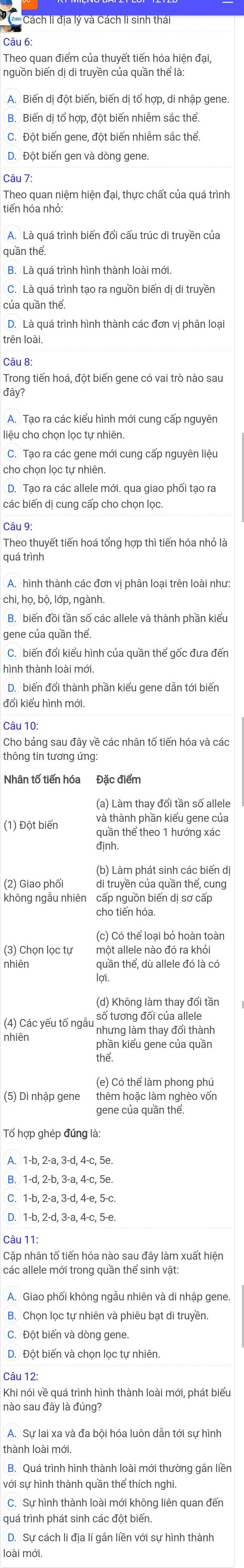 Theo quan điểm của thuyết tiến hóa hiện đại,
nguồn biến dị di truyền của quần thể là:
C. Đột biến gene, đột biến nhiễm sắc thể.
D. Đột biến gen và dòng gene
Câu 7:
Theo quan niệm hiện đại, thực chất của quá trình
tiến hóa nhỏ:
A. Là quá trình biến đổi cấu trúc di truyền của
quần thể.
B. Là quá trình hình thành loài mới.
C. Là quá trình tạo ra nguồn biến dị di truyền
của quần thể.
D. Là quá trình hình thành các đơn vị phân loạ
trên loài.
Câu 8:
Trong tiến hoá, đột biến gene có vai trò nào sau
đây?
A. Tạo ra các kiểu hình mới cung cấp nguyên
liệu cho chọn lọc tự nhiên.
C. Tạo ra các gene mới cung cấp nguyên liệu
cho chọn lọc tự nhiên.
D. Tạo ra các allele mới. qua giao phối tạo ra
các biến dị cung cấp cho chọn lọc.
Câu 9:
Theo thuyết tiến hoá tổng hợp thì tiến hóa nhỏ là
quá trình
A. hình thành các đơn vị phân loại trên loài như
B. biến đồi tần số các allele và thành phần kiểu
gene của quần thể.
C. biến đổi kiểu hình của quần thể gốc đưa đến
nình thành loài mới,
D. biến đổi thành phần kiểu gene dẫn tới biến
đổi kiểu hình mới
Câu 10:
Cho bảng sau đây về các nhân tố tiến hóa và các
thông tin tương ứng:
Nhân tố tiến hóa Đặc điểm
(a) Làm thay đổi tần số allele
và thành phần kiểu gene của
(1) Đột biến quần thể theo 1 hướng xác
định.
(b) Làm phát sinh các biến dị
(2) Giao phối di truyền của quần thể, cung
không ngầu nhiên cấp nguồn biến dị sơ cấp
cho tiến hóa.
(c) Có thể loại bỏ hoàn toàn
(3) Chọn lọc tự một allele nào đó ra khỏi
nhiên quần thể, dù allele đó là có
lơi.
(d) Không làm thay đổi tần
(4) Các yếu tố ngẫu số tương đối của allele
nhưng làm thay đổi thành
nhiên phần kiểu gene của quần
thể.
(e) Có thể làm phong phú
(5) Di nhập gene thêm hoặc làm nghèo vốn
gene của quần thể.
Tổ hợp ghép đúng là:
A. 1-b, 2-a, 3-d, 4-c, 5e.
C. 1-b, 2-a, 3-d, 4-e, 5-c.
D. 1-b, 2-d, 3-a, 4-c, 5-e.
Câu 11:
Cặp nhân tố tiến hóa nào sau đây làm xuất hiện
các allele mới trong quần thể sinh vật:
A. Giao phối không ngẫu nhiên và di nhập gene.
B. Chọn lọc tự nhiên và phiêu bạt di truyền
C. Đột biển và dòng gene.
D. Đột biến và chọn lọc tự nhiên.
Câu 12:
Khi nói về quá trình hình thành loài mới, phát biểu
nào sau đây là đúng?
A. Sự lai xa và đa bội hóa luôn dẫn tới sự hình
B. Quá trình hình thành loài mới thường gắn liền
với sự hình thành quần thể thích nghi.
C. Sự hình thành loài mới không liên quan đến
quá trình phát sinh các đột biến.
D. Sự cách li địa lí gắn liền với sự hình thành
loài mới.