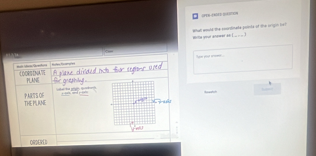 OPEN-ENDED QUESTION 
What would the coordinate points of the origin be? 
Write your answer as (_ _,_) 
Clarr 
in 
Main Ideas/Questions Notes/Examples Type your answer... 
COORDINATE 
PLANE 
Label the origin, quadrants, Boutsonit 
PARTS OF x-axis, and y-axis: 
Rewatch 
THE PLANE 
ORDERED