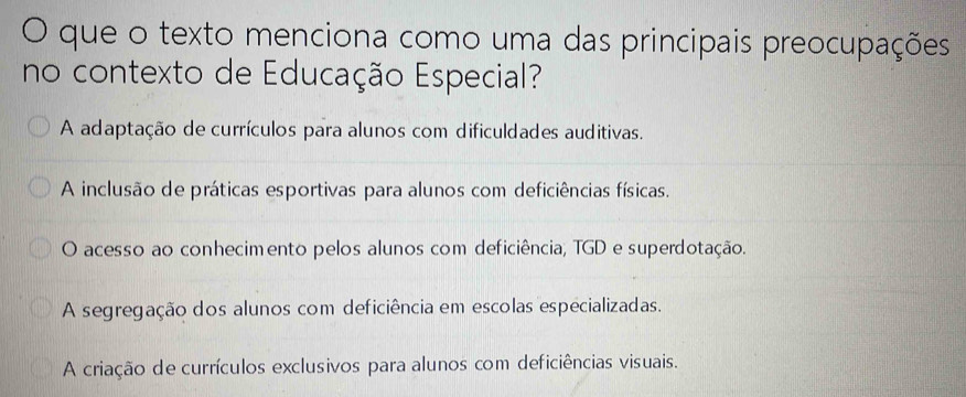 que o texto menciona como uma das principais preocupações
no contexto de Educação Especial?
A adaptação de currículos para alunos com dificuldades auditivas.
A inclusão de práticas esportivas para alunos com deficiências físicas.
O acesso ao conhecimento pelos alunos com deficiência, TGD e superdotação.
A segregação dos alunos com deficiência em escolas especializadas.
A criação de currículos exclusivos para alunos com deficiências visuais.