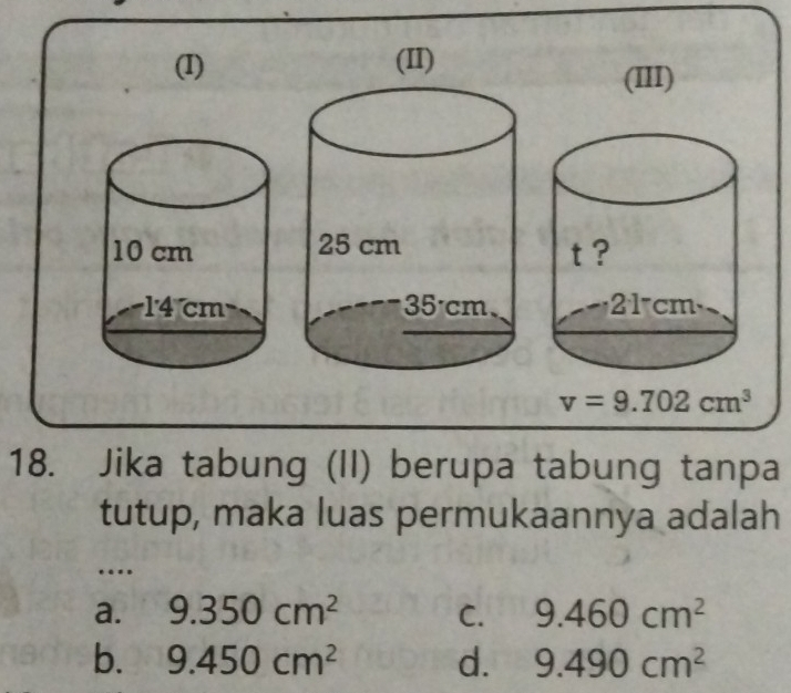 (III)
v=9.702cm^3
18. Jika tabung (II) berupa tabung tanpa
tutup, maka luas permukaannya adalah
…
a. 9.350cm^2 C. 9.460cm^2
b. 9.450cm^2 d. 9.490cm^2