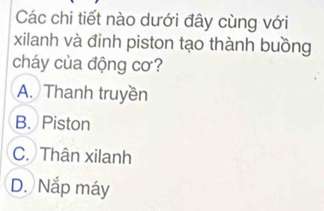 Các chi tiết nào dưới đây cùng với
xilanh và đỉnh piston tạo thành buồng
cháy của động cơ?
A. Thanh truyền
B. Piston
C. Thân xilanh
D. Nắp máy