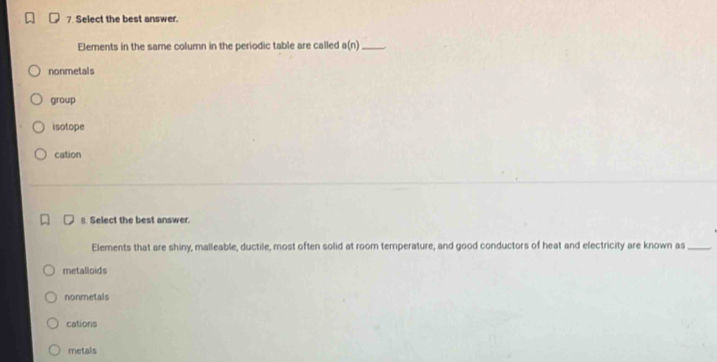 Select the best answer.
Elements in the same column in the periodic table are called a(n) _
nonmetals
group
isotope
cation
8. Select the best answer.
Elements that are shiny, malleable, ductile, most often solid at room temperature, and good conductors of heat and electricity are known as_
metalloids
nonmetals
cations
metals