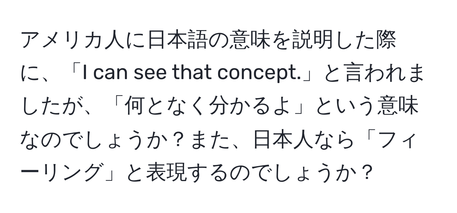 アメリカ人に日本語の意味を説明した際に、「I can see that concept.」と言われましたが、「何となく分かるよ」という意味なのでしょうか？また、日本人なら「フィーリング」と表現するのでしょうか？