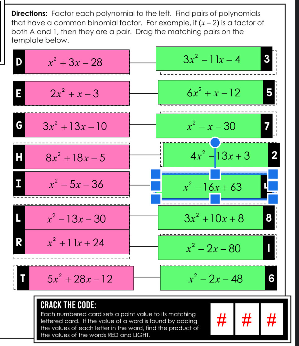 Directions: Factor each polynomial to the left. Find pairs of polynomials
that have a common binomial factor. For example, if (x-2) is a factor of
both A and 1, then they are a pair. Drag the matching pairs on the
template below.
D x^2+3x-28
3x^2-11x-4 3
E 2x^2+x-3
6x^2+x-12 5
G 3x^2+13x-10
x^2-x-30 7
H 8x^2+18x-5
4x^2-13x+3 2
I x^2-5x-36
x^2-16x+63 L
3x^2+10x+8 8
x^2-2x-80
T 5x^2+28x-12
x^2-2x-48 6
CRACK THE CODE:
Each numbered card sets a point value to its matching
lettered card. If the value of a word is found by adding #
the values of each letter in the word, find the product of
the values of the words RED and LIGHT.