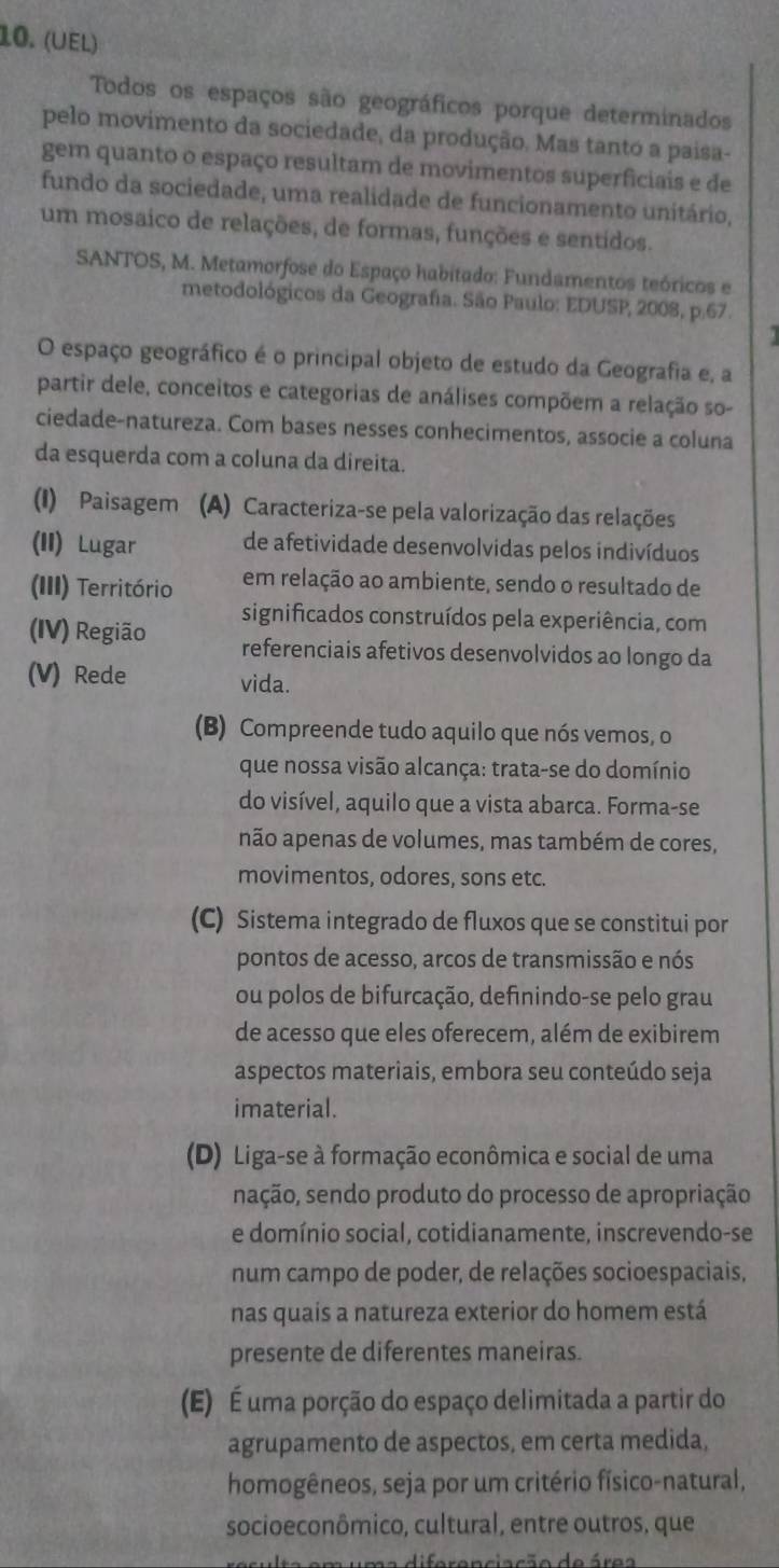 (UEl)
Todos os espaços são geográficos porque determinados
pelo movimento da sociedade, da produção. Mas tanto a paisa-
gem quanto o espaço resultam de movimentos superficiais e de
fundo da sociedade, uma realidade de funcionamento unitário,
um mosaico de relações, de formas, funções e sentidos.
SANTOS, M. Metamorfose do Espaço habitado: Fundamentos teóricos e
metodológicos da Geografa. São Paulo: EDUSP, 2008, p.67.
O espaço geográfico é o principal objeto de estudo da Geografia e, a
partir dele, conceitos e categorias de análises compõem a relação so-
ciedade-natureza. Com bases nesses conhecimentos, associe a coluna
da esquerda com a coluna da direita.
(I) Paisagem  (A) Caracteriza-se pela valorização das relações
(II) Lugar de afetividade desenvolvidas pelos indivíduos
(III) Território em relação ao ambiente, sendo o resultado de
significados construídos pela experiência, com
(IV) Região referenciais afetivos desenvolvidos ao longo da
(V) Rede vida.
(B) Compreende tudo aquilo que nós vemos, o
que nossa visão alcança: trata-se do domínio
do visível, aquilo que a vista abarca. Forma-se
não apenas de volumes, mas também de cores,
movimentos, odores, sons etc.
(C) Sistema integrado de fluxos que se constitui por
pontos de acesso, arcos de transmissão e nós
ou polos de bifurcação, definindo-se pelo grau
de acesso que eles oferecem, além de exibirem
aspectos materiais, embora seu conteúdo seja
imaterial.
(D) Liga-se à formação econômica e social de uma
sação, sendo produto do processo de apropriação
e domínio social, cotidianamente, inscrevendo-se
num campo de poder, de relações socioespaciais,
nas quais a natureza exterior do homem está
presente de diferentes maneiras.
(E) É uma porção do espaço delimitada a partir do
agrupamento de aspectos, em certa medida,
homogêneos, seja por um critério físico-natural,
socioeconômico, cultural, entre outros, que
uma diferenciação de área