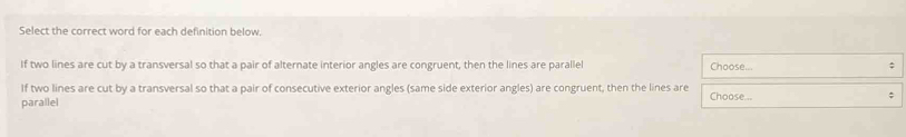 Select the correct word for each definition below.
If two lines are cut by a transversal so that a pair of alternate interior angles are congruent, then the lines are parallel Choose... ;
If two lines are cut by a transversal so that a pair of consecutive exterior angles (same side exterior angles) are congruent, then the lines are Choose...
;
parallel