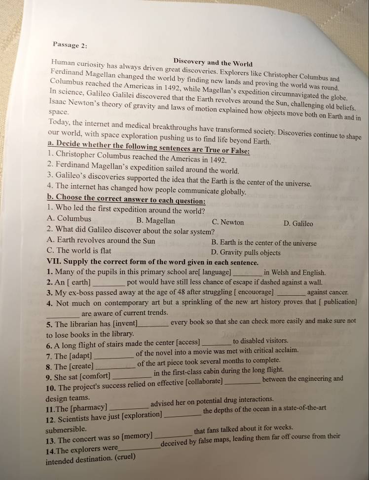 Passage 2:
Discovery and the World
Human curiosity has always driven great discoveries. Explorers like Christopher Columbus and
Ferdinand Magellan changed the world by finding new lands and proving the world was round.
Columbus reached the Americas in 1492, while Magellan’s expedition circumnavigated the globe.
In science, Galileo Galilei discovered that the Earth revolves around the Sun, challenging old beliefs.
Isaac Newton’s theory of gravity and laws of motion explained how objects move both on Earth and in
space.
Today, the internet and medical breakthroughs have transformed society. Discoveries continue to shape
our world, with space exploration pushing us to find life beyond Earth.
a. Decide whether the following sentences are True or False:
1. Christopher Columbus reached the Americas in 1492.
2. Ferdinand Magellan’s expedition sailed around the world.
3. Galileo’s discoveries supported the idea that the Earth is the center of the universe.
4. The internet has changed how people communicate globally.
b. Choose the correct answer to each question:
1. Who led the first expedition around the world?
A. Columbus B. Magellan C. Newton D. Galileo
2. What did Galileo discover about the solar system?
A. Earth revolves around the Sun B. Earth is the center of the universe
C. The world is flat D. Gravity pulls objects
VII. Supply the correct form of the word given in each sentence.
1. Many of the pupils in this primary school are[ language]_ in Welsh and English.
2. An [ earth] _pot would have still less chance of escape if dashed against a wall.
3. My ex-boss passed away at the age of 48 after struggling [ encouorage] _against cancer.
4. Not much on contemporary art but a sprinkling of the new art history proves that [ publication]
_
are aware of current trends.
5. The librarian has [invent]_ every book so that she can check more easily and make sure not
to lose books in the library.
6. A long flight of stairs made the center [access] _to disabled visitors.
7. The [adapt] _of the novel into a movie was met with critical acclaim.
8. The [create] _of the art piece took several months to complete.
9. She sat [comfort]_ in the first-class cabin during the long flight.
10. The project's success relied on effective [collaborate] _between the engineering and
design teams.
11.The [pharmacy] advised her on potential drug interactions.
12. Scientists have just [exploration] _the depths of the ocean in a state-of-the-art
submersible.
13. The concert was so [memory] that fans talked about it for weeks.
14.The explorers were_ _deceived by false maps, leading them far off course from their
intended destination. (cruel)