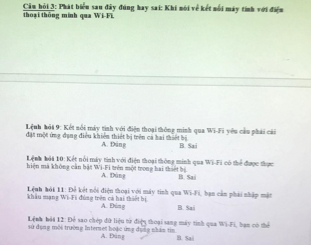 Câu hỏi 3: Phát biểu sau đây đúng hay sai: Khi nói về kết nổi máy tính với điện
thoại thông minh qua Wi-Fi
Lệnh hỏi 9: Kết nổi máy tính với điện thoại thông minh qua Wi-Fi yêu cầu phải cải
đặt một ứng dụng điều khiển thiết bị trên cả hai thiết bị
A. Đúng B. Sai
Lệnh hỏi 10: Kết nổi máy tính với điện thoại thông minh qua Wi-Fi có thể được thực
hiện mà không cần bật Wi-Fi trên một trong hai thiết bị
A. Đúng B. Sai
Lệnh hỏi 11: Để kết nổi điện thoại với máy tính qua Wi-Fi, ban cần phải nhập mặt
khẩu mạng Wi-Fi đúng trên cả hai thiết bị.
A. Đúng B. Sai
Lệnh hỏi 12: Để sao chép dữ liệu từ điện thoại sang máy tính qua Wi-Fí, bạn có thể
sử dụng môi trường Internet hoặc ứng dụng nhãn tin.
A. Đủng B. Sai