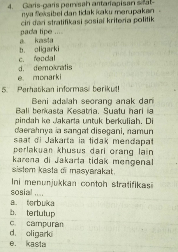 Garis-garis pemisah antarlapisan sifat-
nya fleksibel dan tidak kaku merupakan -
ciri dari stratifikasi sosial kriteria politik
pada tipe ....
a. kasta
b. oligarki
c. feodal
d. demokratis
e. monarki
5. Perhatikan informasi berikut!
Beni adalah seorang anak dari
Bali berkasta Kesatria. Suatu hari ia
pindah ke Jakarta untuk berkuliah. Di
daerahnya ia sangat disegani, namun
saat di Jakarta ia tidak mendapat
perlakuan khusus dari orang lain
karena di Jakarta tidak mengenal
sistem kasta di masyarakat.
Ini menunjukkan contoh stratifikasi
sosial ....
a. terbuka
b. tertutup
c. campuran
d. oligarki
e. kasta