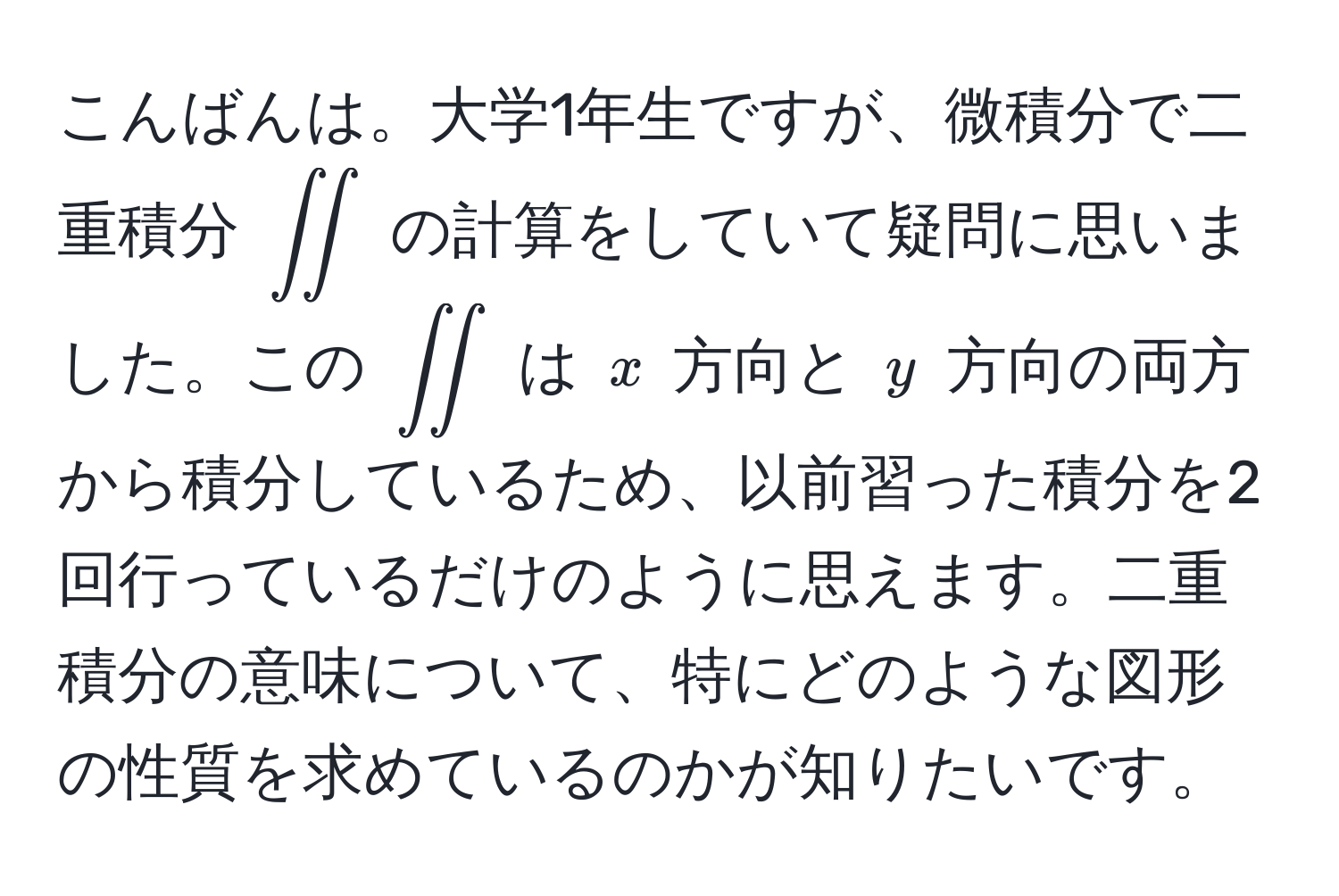 こんばんは。大学1年生ですが、微積分で二重積分 $iint$ の計算をしていて疑問に思いました。この $iint$ は $x$ 方向と $y$ 方向の両方から積分しているため、以前習った積分を2回行っているだけのように思えます。二重積分の意味について、特にどのような図形の性質を求めているのかが知りたいです。