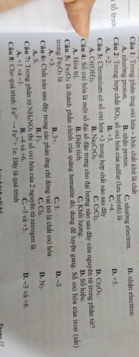 Trong phản ứng oxi hóa - khử, chất khử là chất
A. nhường proton. B. nhận proton. C. nhường electron. D. nhận electron.
tố trước  Câu 2: Trong hợp chất SO_2 , số oxi hóa của sulfur (lưu huỳnh) là
A. +2. B. +3. C. +4. D. +5.
Câu 3: Chromium có số oxi hóa +3 trong hợp chất nào sau đây
D. Cr_2O_3.
A. Cr(OH)_2.
B. Na_2CrO_4.
C. CrCl_2.
Câu 4: Số oxi hóa là một số đại số đặc trưng cho đại lượng nào sau đây của nguyên tử trong phân tử?
A. Hóa trị. B. Điện tích. C. Khối lượng. D. Số hiệu.
Câu 5: Fe_2O_3 là thành phần chính của quặng hematite đỏ, dung để luyện gang. Số oxi hóa của iron (sắt)
trong Fe_2O_3 là
A. +3. B. 3+.
C. 3. D. -3
Câu 6: Chất nào sau đây trong các phản ứng chỉ đóng vai trò là chất oxi hóa
C. Cl_2. D. N_2.
A. S.
B. F_2.
Câu 7: Trong phân tử NH_4NO_3 thì số oxi hóa của 2 nguyên tử nitrogen là
A. +1 và −1. B. -4va+6.
C. -3va+5. D. -3va+6.
Câu 8: Cho quá trình: Fe^(2+)to Fe^(3+)+1e.. Đây là quá trình
Trang 13