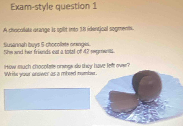 Exam-style question 1 
A chocolate orange is split into 18 identical segments. 
Susannah buys 5 chocolate oranges. 
She and her friends eat a total of 42 segments. 
How much chocolate orange do they have left over? 
Write your answer as a mixed number.