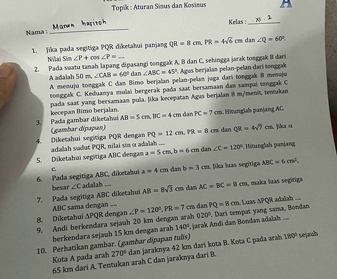 Topik : Aturan Sinus dan Kosinus
a
Kelas :_
Nama :
_
1. Jika pada segitiga PQR diketahui panjang QR=8cm,PR=4sqrt(6)cm dan ∠ Q=60°.
Nilai Sin ∠ P+cos ∠ P=...
2. Pada suatu tanah lapang dipasangi tonggak A, B dan C, sehingga jarak tonggak B dari
A adalah 50 m, ∠ CAB=60° dan ∠ ABC=45°. Agus berjalan pelan-pelan dari tonggak
A menuju tonggak C dan Bimo berjalan pelan-pelan juga dari tonggak B menuju
tonggak C. Keduanya mulai bergerak pada saat bersamaan dan sampai tonggak C
pada saat yang bersamaan pula. Jika kecepatan Agus berjalan 8 m/menit, tentukan
kecepan Bimo berjalan.
3. Pada gambar diketahui AB=5cm,BC=4cm dan PC=7cm. Hitunglah panjang AC.
(gambar dipapan)
4. Diketahui segitiga PQR dengan PQ=12cm,PR=8cm dan QR=4sqrt(7)cm. Jika α
adalah sudut PQR, nilai sin α adalah ....
5. Diketahui segitiga ABC dengan a=5cm,b=6cm dan ∠ C=120°. Hitunglah panjang
C.
6. Pada segitiga ABC, diketahui a=4cm dan b=3cm. Jika luas segitiga ABC=6cm^2,
besar ∠ C adalah ....
7. Pada segitiga ABC diketahui AB=8sqrt(3)cm dan AC=BC=8cm , maka luas segitiga
ABC sama dengan ....
8. Diketahui △ PQR dengan ∠ P=120°,PR=7cm dan PQ=8cm. Luas △ PQR adalah ....
9. Andi berkendara sejauh 20 km dengan arah 020°. Dari tempat yang sama, Bondan
berkendara sejauh 15 km dengan arah 140° , jarak Andi dan Bondan adalah ....
10. Perhatikan gambar. (gambar dipapan tulis)
Kota A pada arah 270° dan jaraknya 42 km dari kota B. Kota C pada arah 180° sejauh
65 km dari A. Tentukan arah C dan jaraknya dari B.