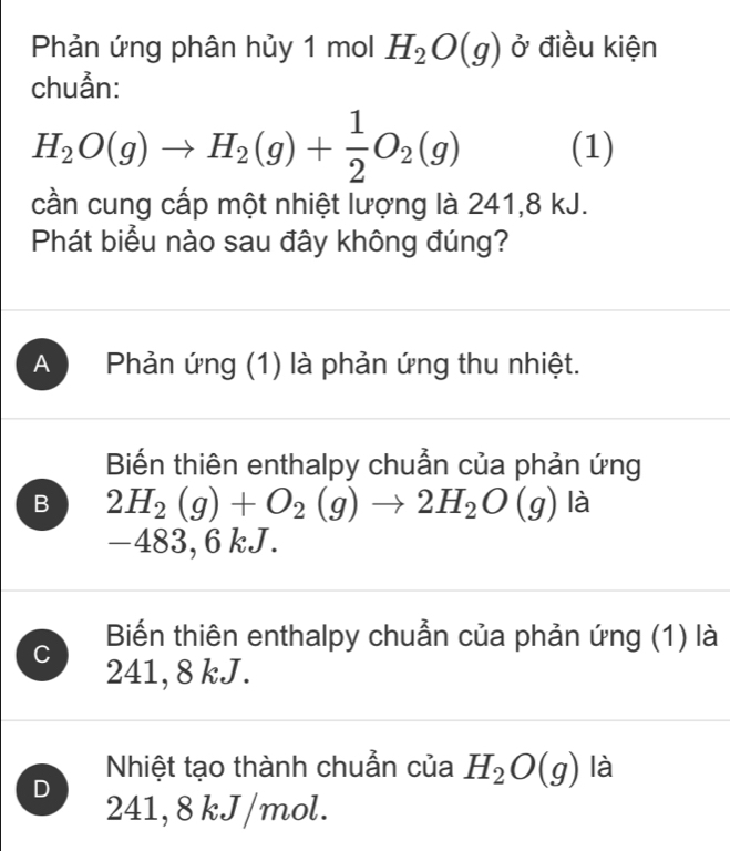 Phản ứng phân hủy 1 mol H_2O(g) ở điều kiện
chuẩn:
H_2O(g)to H_2(g)+ 1/2 O_2(g) (1)
cần cung cấp một nhiệt lượng là 241, 8 kJ.
Phát biểu nào sau đây không đúng?
A Phản ứng (1) là phản ứng thu nhiệt.
Biến thiên enthalpy chuẩn của phản ứng
B 2H_2(g)+O_2(g)to 2H_2O(g) là
−483, 6 kJ.
C Biến thiên enthalpy chuẩn của phản ứng (1) là
241, 8 kJ.
Nhiệt tạo thành chuẫn của H_2O(g) là
D 241, 8 kJ/mol.