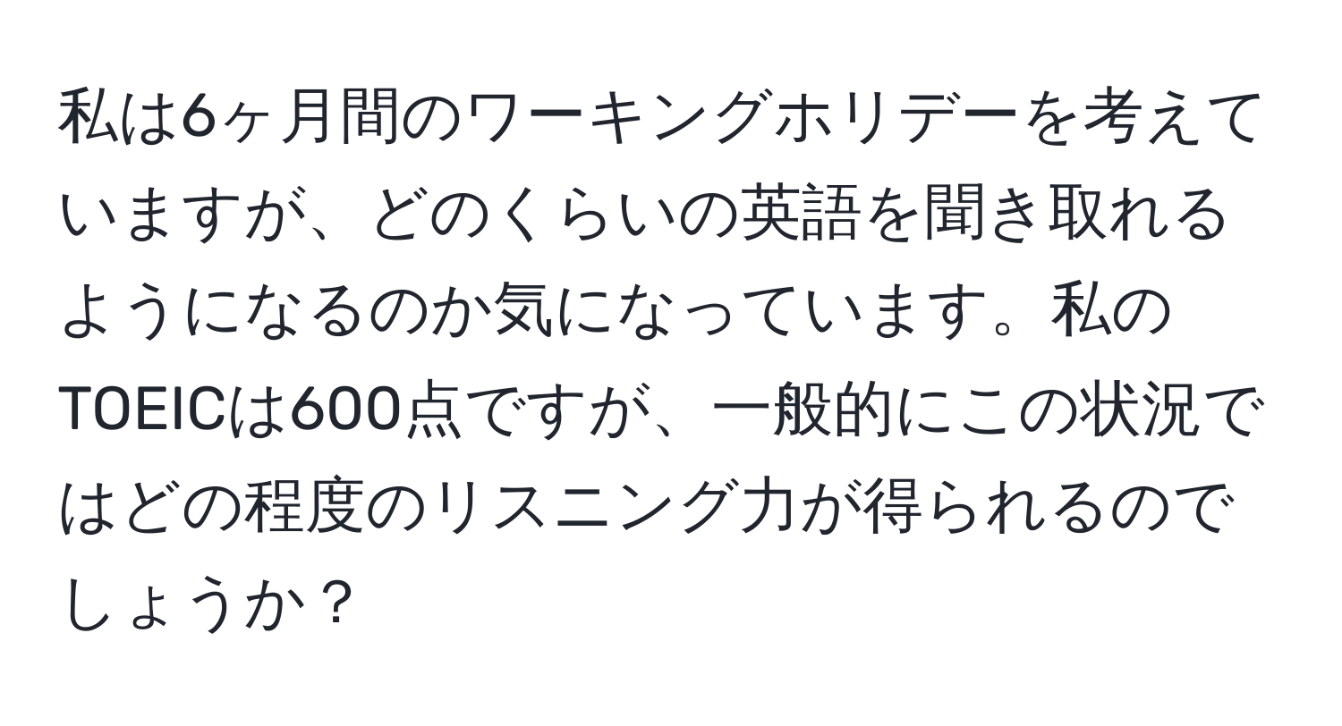 私は6ヶ月間のワーキングホリデーを考えていますが、どのくらいの英語を聞き取れるようになるのか気になっています。私のTOEICは600点ですが、一般的にこの状況ではどの程度のリスニング力が得られるのでしょうか？