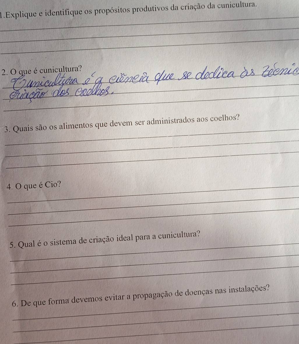 Explique e identifique os propósitos produtivos da criação da cunicultura. 
_ 
_ 
_ 
_ 
2. O que é cunicultura? 
_ 
_ 
_ 
3. Quais são os alimentos que devem ser administrados aos coelhos? 
_ 
_ 
4. O que é Cio? 
_ 
_ 
_ 
5. Qual é o sistema de criação ideal para a cunicultura? 
_ 
_ 
_ 
6. De que forma devemos evitar a propagação de doenças nas instalações? 
_ 
_