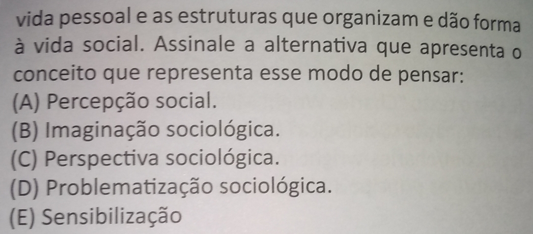 vida pessoal e as estruturas que organizam e dão forma
à vida social. Assinale a alternativa que apresenta o
conceito que representa esse modo de pensar:
(A) Percepção social.
(B) Imaginação sociológica.
(C) Perspectiva sociológica.
(D) Problematização sociológica.
(E) Sensibilização