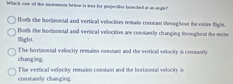 Which one of the statements below is true for projectiles launched at an angle?
Both the horizontal and vertical velocities remain constant throughout the entire flight.
Both the horizontal and vertical velocities are constantly changing throughout the entire
flight.
The horizontal velocity remains constant and the vertical velocity is constantly
chang ing.
The vertical velocity remains constant and the horizontal velocity is
constantly changing.